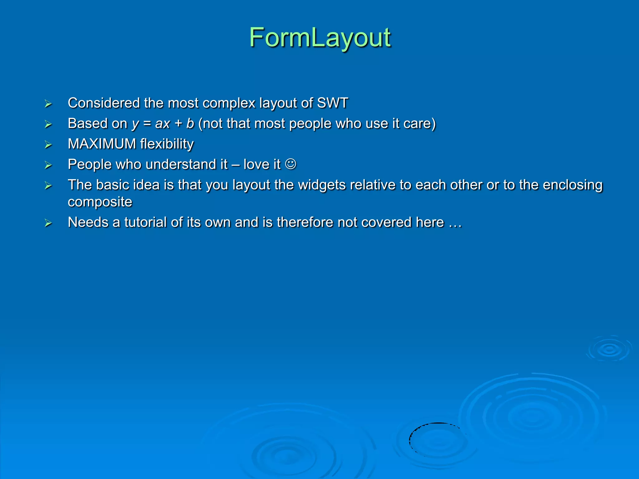 FormLayout
 Considered the most complex layout of SWT
 Based on y = ax + b (not that most people who use it care)
 MAXIMUM flexibility
 People who understand it – love it 
 The basic idea is that you layout the widgets relative to each other or to the enclosing
composite
 Needs a tutorial of its own and is therefore not covered here …
 