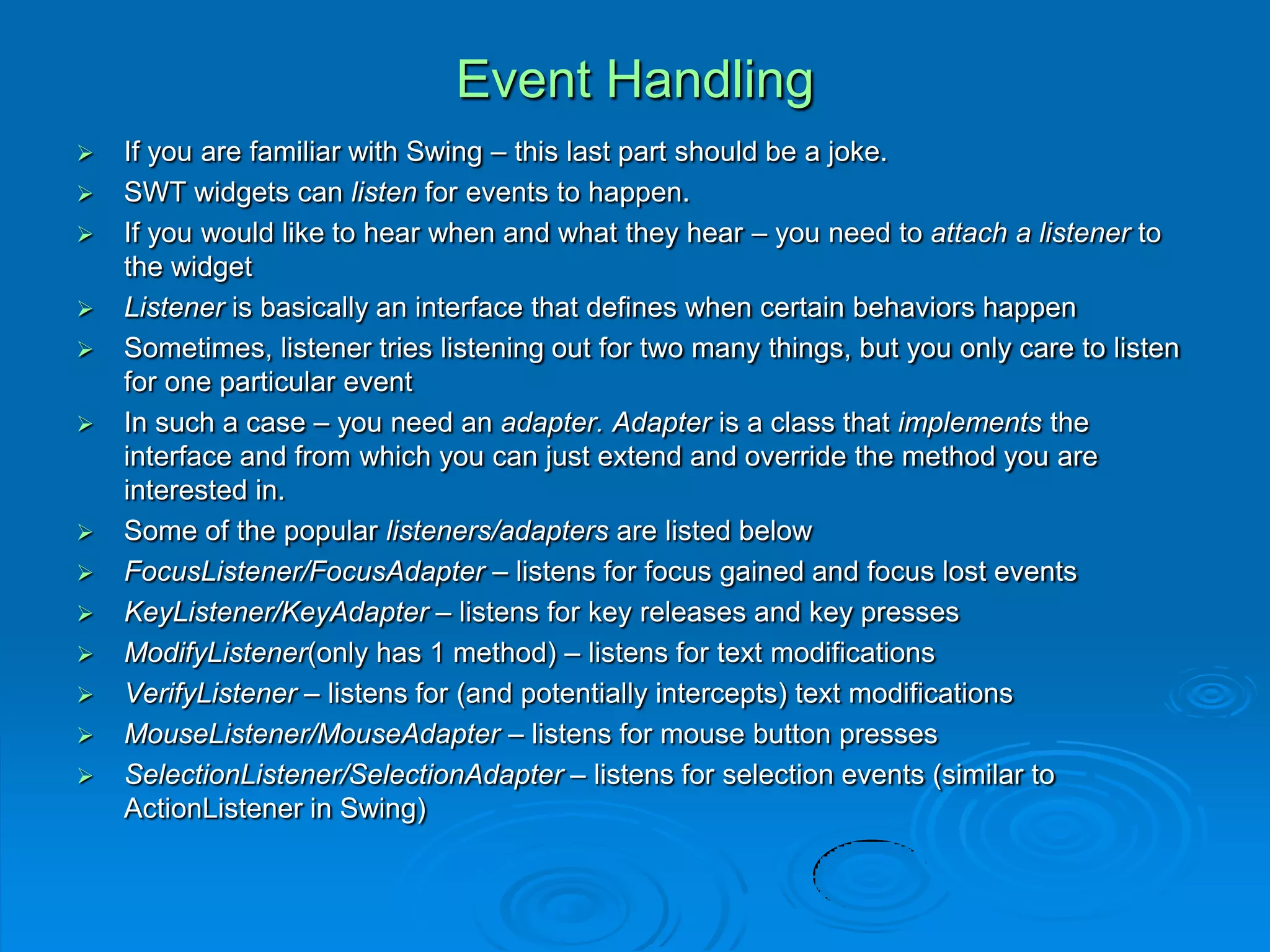 Event Handling
 If you are familiar with Swing – this last part should be a joke.
 SWT widgets can listen for events to happen.
 If you would like to hear when and what they hear – you need to attach a listener to
the widget
 Listener is basically an interface that defines when certain behaviors happen
 Sometimes, listener tries listening out for two many things, but you only care to listen
for one particular event
 In such a case – you need an adapter. Adapter is a class that implements the
interface and from which you can just extend and override the method you are
interested in.
 Some of the popular listeners/adapters are listed below
 FocusListener/FocusAdapter – listens for focus gained and focus lost events
 KeyListener/KeyAdapter – listens for key releases and key presses
 ModifyListener(only has 1 method) – listens for text modifications
 VerifyListener – listens for (and potentially intercepts) text modifications
 MouseListener/MouseAdapter – listens for mouse button presses
 SelectionListener/SelectionAdapter – listens for selection events (similar to
ActionListener in Swing)
 