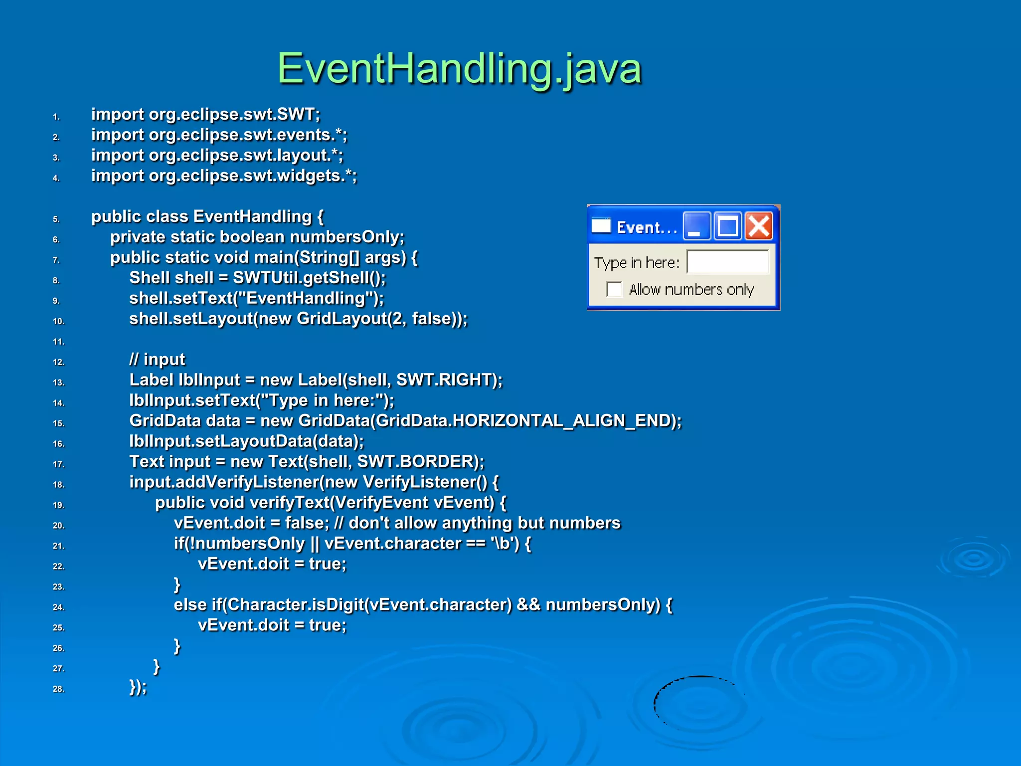 EventHandling.java
1. import org.eclipse.swt.SWT;
2. import org.eclipse.swt.events.*;
3. import org.eclipse.swt.layout.*;
4. import org.eclipse.swt.widgets.*;
5. public class EventHandling {
6. private static boolean numbersOnly;
7. public static void main(String[] args) {
8. Shell shell = SWTUtil.getShell();
9. shell.setText("EventHandling");
10. shell.setLayout(new GridLayout(2, false));
11.
12. // input
13. Label lblInput = new Label(shell, SWT.RIGHT);
14. lblInput.setText("Type in here:");
15. GridData data = new GridData(GridData.HORIZONTAL_ALIGN_END);
16. lblInput.setLayoutData(data);
17. Text input = new Text(shell, SWT.BORDER);
18. input.addVerifyListener(new VerifyListener() {
19. public void verifyText(VerifyEvent vEvent) {
20. vEvent.doit = false; // don't allow anything but numbers
21. if(!numbersOnly || vEvent.character == 'b') {
22. vEvent.doit = true;
23. }
24. else if(Character.isDigit(vEvent.character) && numbersOnly) {
25. vEvent.doit = true;
26. }
27. }
28. });
 