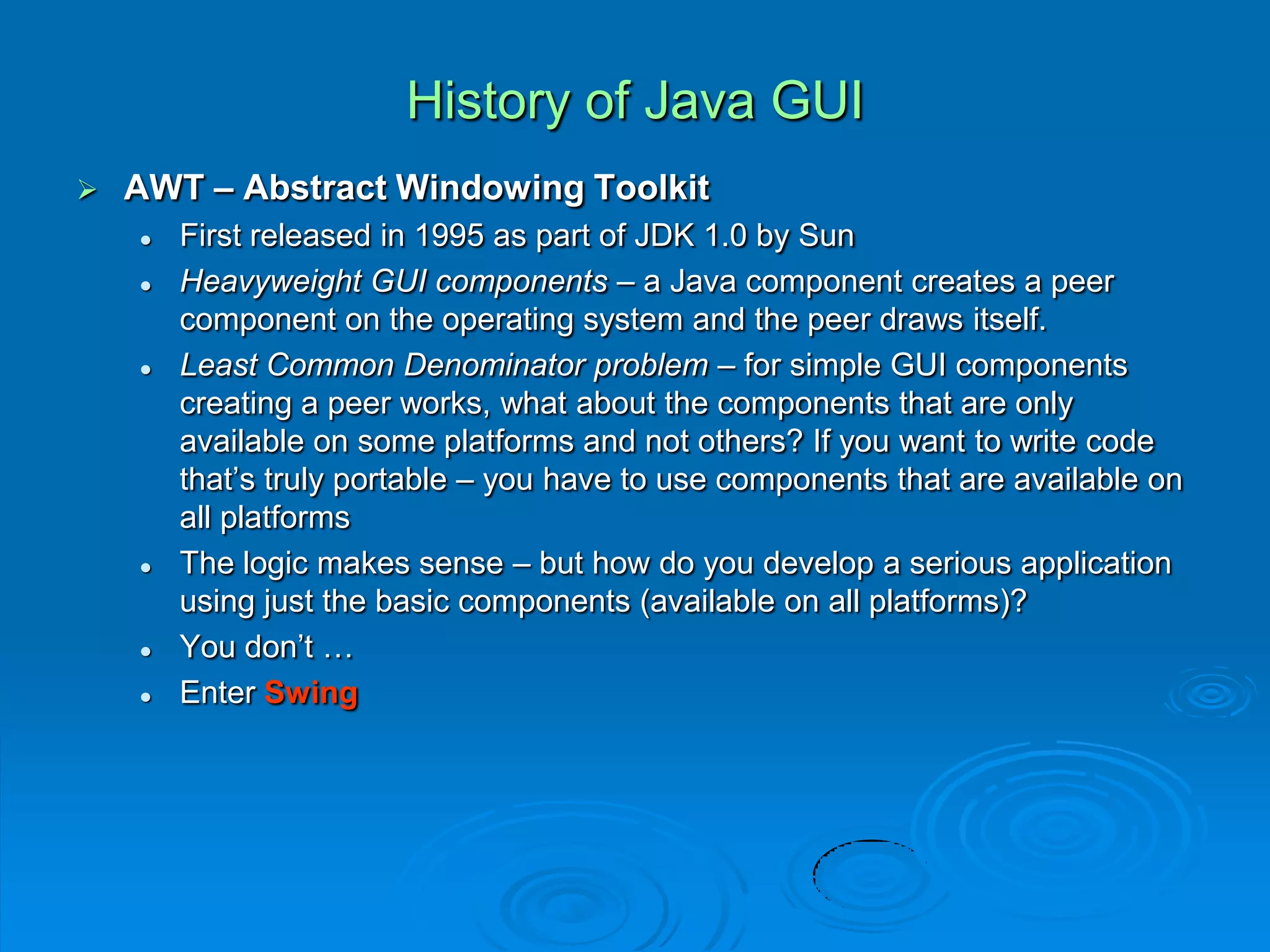 History of Java GUI
 AWT – Abstract Windowing Toolkit
 First released in 1995 as part of JDK 1.0 by Sun
 Heavyweight GUI components – a Java component creates a peer
component on the operating system and the peer draws itself.
 Least Common Denominator problem – for simple GUI components
creating a peer works, what about the components that are only
available on some platforms and not others? If you want to write code
that’s truly portable – you have to use components that are available on
all platforms
 The logic makes sense – but how do you develop a serious application
using just the basic components (available on all platforms)?
 You don’t …
 Enter Swing
 