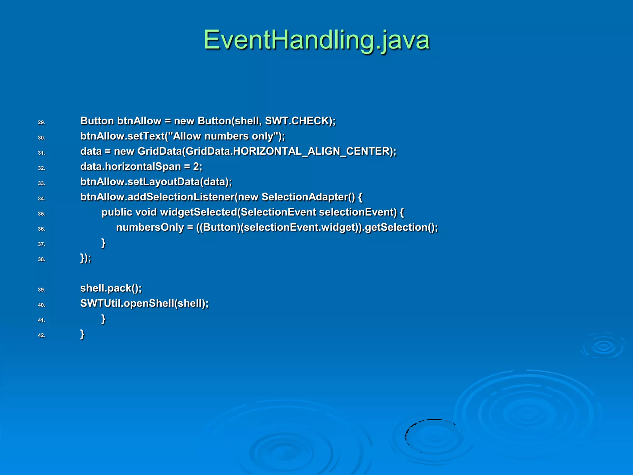 EventHandling.java
29. Button btnAllow = new Button(shell, SWT.CHECK);
30. btnAllow.setText("Allow numbers only");
31. data = new GridData(GridData.HORIZONTAL_ALIGN_CENTER);
32. data.horizontalSpan = 2;
33. btnAllow.setLayoutData(data);
34. btnAllow.addSelectionListener(new SelectionAdapter() {
35. public void widgetSelected(SelectionEvent selectionEvent) {
36. numbersOnly = ((Button)(selectionEvent.widget)).getSelection();
37. }
38. });
39. shell.pack();
40. SWTUtil.openShell(shell);
41. }
42. }
 