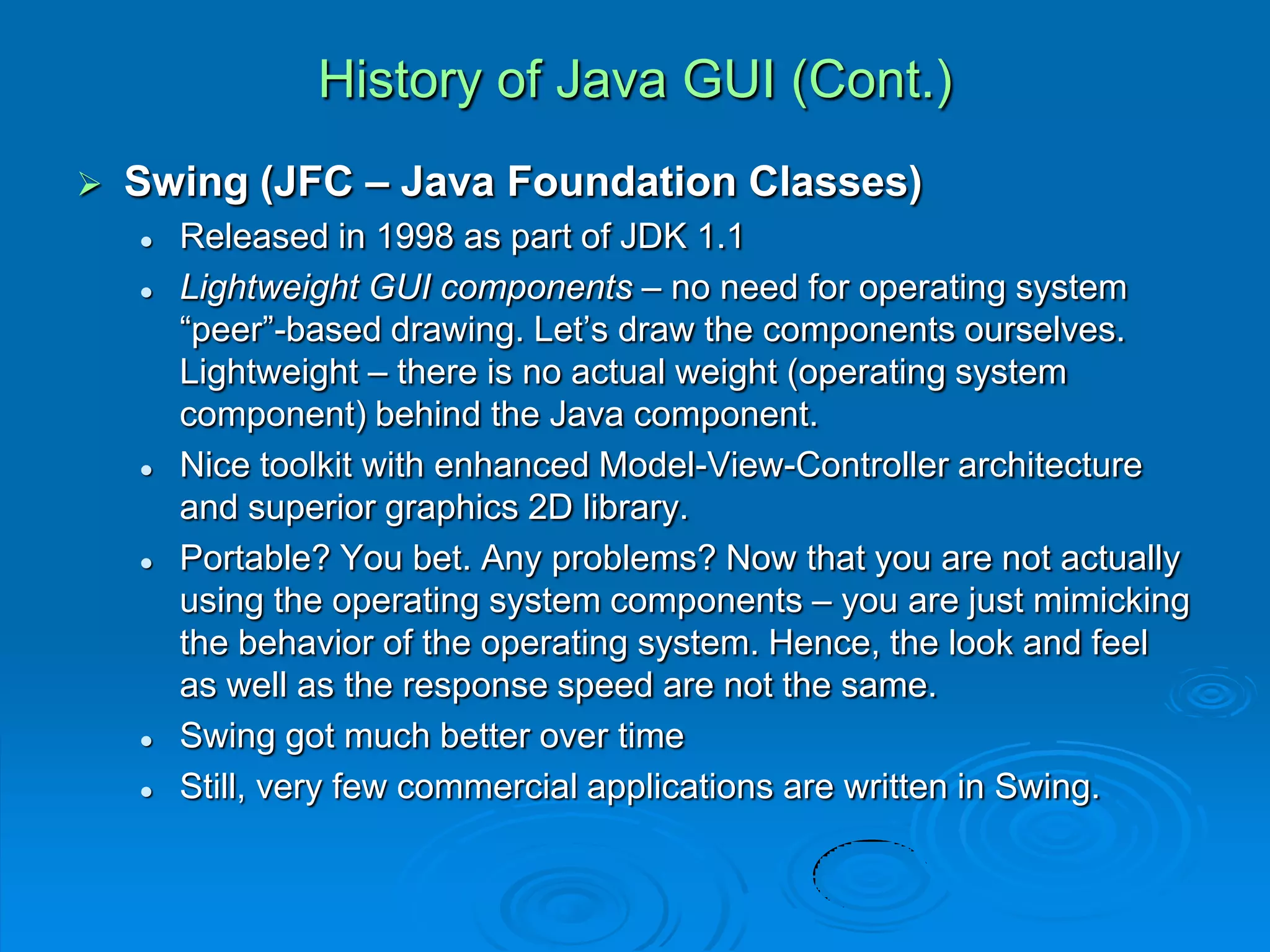 History of Java GUI (Cont.)
 Swing (JFC – Java Foundation Classes)
 Released in 1998 as part of JDK 1.1
 Lightweight GUI components – no need for operating system
“peer”-based drawing. Let’s draw the components ourselves.
Lightweight – there is no actual weight (operating system
component) behind the Java component.
 Nice toolkit with enhanced Model-View-Controller architecture
and superior graphics 2D library.
 Portable? You bet. Any problems? Now that you are not actually
using the operating system components – you are just mimicking
the behavior of the operating system. Hence, the look and feel
as well as the response speed are not the same.
 Swing got much better over time
 Still, very few commercial applications are written in Swing.
 