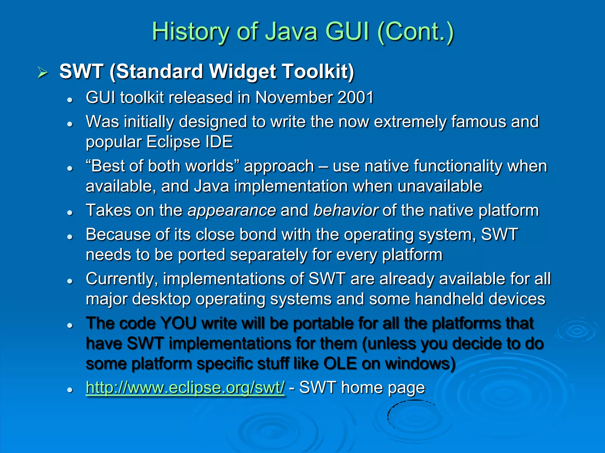 History of Java GUI (Cont.)
 SWT (Standard Widget Toolkit)
 GUI toolkit released in November 2001
 Was initially designed to write the now extremely famous and
popular Eclipse IDE
 “Best of both worlds” approach – use native functionality when
available, and Java implementation when unavailable
 Takes on the appearance and behavior of the native platform
 Because of its close bond with the operating system, SWT
needs to be ported separately for every platform
 Currently, implementations of SWT are already available for all
major desktop operating systems and some handheld devices
 The code YOU write will be portable for all the platforms that
have SWT implementations for them (unless you decide to do
some platform specific stuff like OLE on windows)
 http://www.eclipse.org/swt/ - SWT home page
 