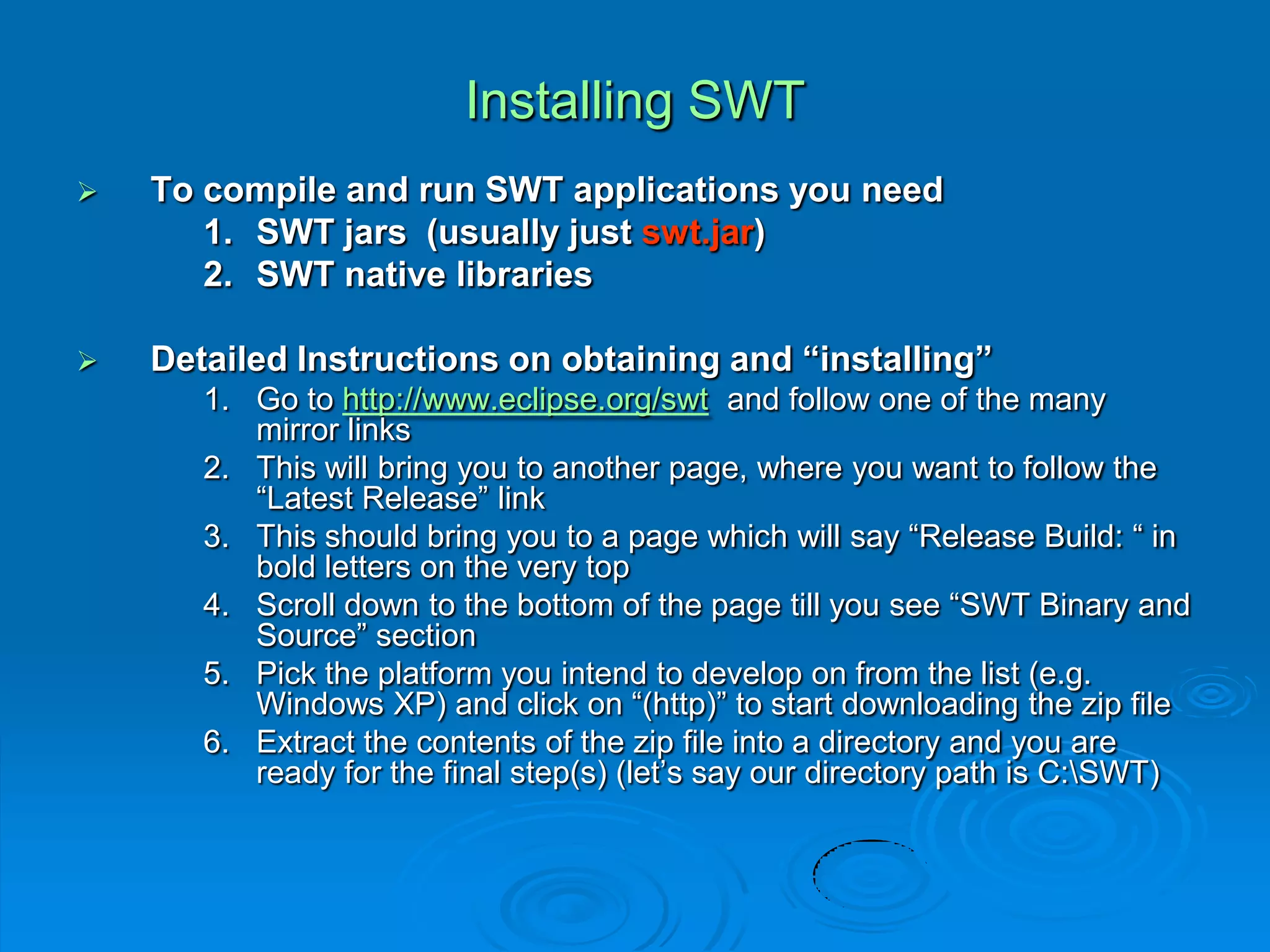 Installing SWT
 To compile and run SWT applications you need
1. SWT jars (usually just swt.jar)
2. SWT native libraries
 Detailed Instructions on obtaining and “installing”
1. Go to http://www.eclipse.org/swt and follow one of the many
mirror links
2. This will bring you to another page, where you want to follow the
“Latest Release” link
3. This should bring you to a page which will say “Release Build: “ in
bold letters on the very top
4. Scroll down to the bottom of the page till you see “SWT Binary and
Source” section
5. Pick the platform you intend to develop on from the list (e.g.
Windows XP) and click on “(http)” to start downloading the zip file
6. Extract the contents of the zip file into a directory and you are
ready for the final step(s) (let’s say our directory path is C:SWT)
 