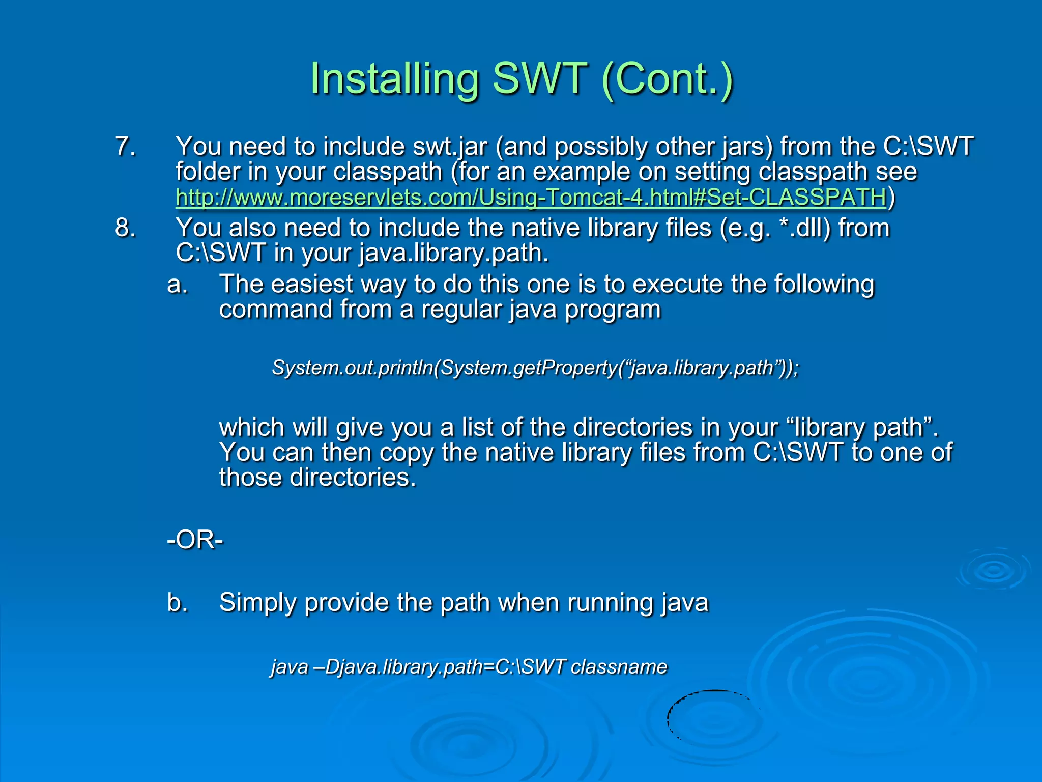 Installing SWT (Cont.)
7. You need to include swt.jar (and possibly other jars) from the C:SWT
folder in your classpath (for an example on setting classpath see
http://www.moreservlets.com/Using-Tomcat-4.html#Set-CLASSPATH)
8. You also need to include the native library files (e.g. *.dll) from
C:SWT in your java.library.path.
a. The easiest way to do this one is to execute the following
command from a regular java program
System.out.println(System.getProperty(“java.library.path”));
which will give you a list of the directories in your “library path”.
You can then copy the native library files from C:SWT to one of
those directories.
-OR-
b. Simply provide the path when running java
java –Djava.library.path=C:SWT classname
 