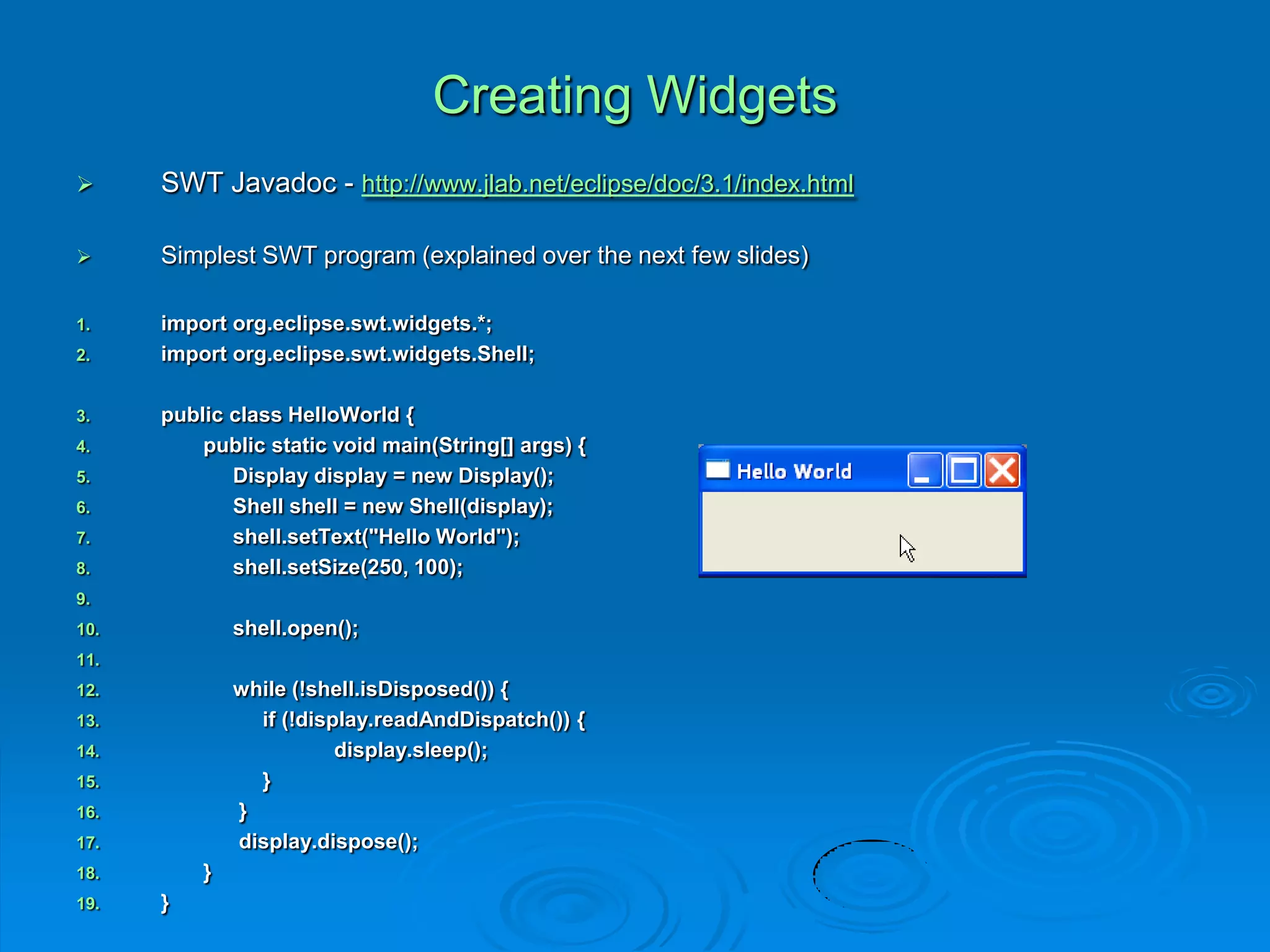 Creating Widgets
 SWT Javadoc - http://www.jlab.net/eclipse/doc/3.1/index.html
 Simplest SWT program (explained over the next few slides)
1. import org.eclipse.swt.widgets.*;
2. import org.eclipse.swt.widgets.Shell;
3. public class HelloWorld {
4. public static void main(String[] args) {
5. Display display = new Display();
6. Shell shell = new Shell(display);
7. shell.setText("Hello World");
8. shell.setSize(250, 100);
9.
10. shell.open();
11.
12. while (!shell.isDisposed()) {
13. if (!display.readAndDispatch()) {
14. display.sleep();
15. }
16. }
17. display.dispose();
18. }
19. }
 