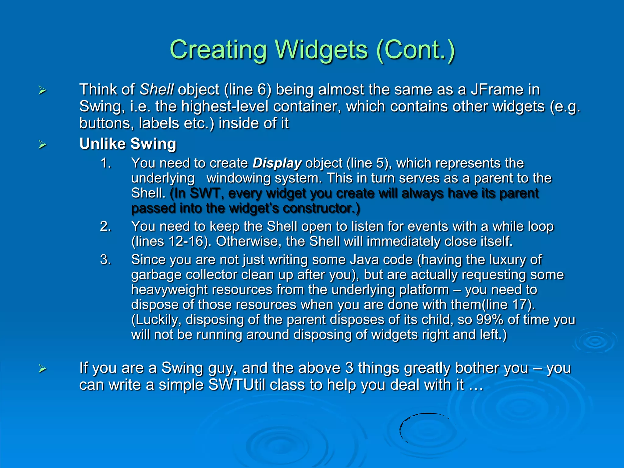 Creating Widgets (Cont.)
 Think of Shell object (line 6) being almost the same as a JFrame in
Swing, i.e. the highest-level container, which contains other widgets (e.g.
buttons, labels etc.) inside of it
 Unlike Swing
1. You need to create Display object (line 5), which represents the
underlying windowing system. This in turn serves as a parent to the
Shell. (In SWT, every widget you create will always have its parent
passed into the widget’s constructor.)
2. You need to keep the Shell open to listen for events with a while loop
(lines 12-16). Otherwise, the Shell will immediately close itself.
3. Since you are not just writing some Java code (having the luxury of
garbage collector clean up after you), but are actually requesting some
heavyweight resources from the underlying platform – you need to
dispose of those resources when you are done with them(line 17).
(Luckily, disposing of the parent disposes of its child, so 99% of time you
will not be running around disposing of widgets right and left.)
 If you are a Swing guy, and the above 3 things greatly bother you – you
can write a simple SWTUtil class to help you deal with it …
 