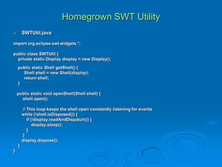 Homegrown SWT Utility
 SWTUtil.java
import org.eclipse.swt.widgets.*;
public class SWTUtil {
private static Display display = new Display();
public static Shell getShell() {
Shell shell = new Shell(display);
return shell;
}
public static void openShell(Shell shell) {
shell.open();
// This loop keeps the shell open constantly listening for events
while (!shell.isDisposed()) {
if (!display.readAndDispatch()) {
display.sleep();
}
}
display.dispose();
}
}
 