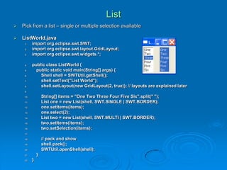 List
 Pick from a list – single or multiple selection available
 ListWorld.java
1. import org.eclipse.swt.SWT;
2. import org.eclipse.swt.layout.GridLayout;
3. import org.eclipse.swt.widgets.*;
4. public class ListWorld {
5. public static void main(String[] args) {
6. Shell shell = SWTUtil.getShell();
7. shell.setText("List World");
8. shell.setLayout(new GridLayout(2, true)); // layouts are explained later
9.
10. String[] items = "One Two Three Four Five Six".split(" ");
11. List one = new List(shell, SWT.SINGLE | SWT.BORDER);
12. one.setItems(items);
13. one.select(2);
14. List two = new List(shell, SWT.MULTI | SWT.BORDER);
15. two.setItems(items);
16. two.setSelection(items);
17.
18. // pack and show
19. shell.pack();
20. SWTUtil.openShell(shell);
21. }
22. }
 