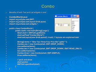 Combo
 Benefits of both Text and List widgets in one!
 ComboWorld.java
1. import org.eclipse.swt.SWT;
2. import org.eclipse.swt.layout.GridLayout;
3. import org.eclipse.swt.widgets.*;
4. public class ComboWorld {
5. public static void main(String[] args) {
6. Shell shell = SWTUtil.getShell();
7. shell.setText("Combo World");
8. shell.setLayout(new GridLayout(3, true)); // layouts are explained later
9.
10. String[] items = "One Two Three Four Five Six".split(" ");
11. Combo one = new Combo(shell, SWT.DROP_DOWN);
12. one.setItems(items);
13. Combo two = new Combo(shell, SWT.DROP_DOWN | SWT.READ_ONLY);
14. two.setItems(items);
15. Combo three = new Combo(shell, SWT.SIMPLE);
16. three.setItems(items);
17.
18. // pack and show
19. shell.pack();
20. SWTUtil.openShell(shell);
21. }
22. }
 