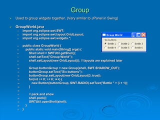 Group
 Used to group widgets together. (Very similar to JPanel in Swing)
 GroupWorld.java
1. import org.eclipse.swt.SWT;
2. import org.eclipse.swt.layout.GridLayout;
3. import org.eclipse.swt.widgets.*;
4. public class GroupWorld {
5. public static void main(String[] args) {
6. Shell shell = SWTUtil.getShell();
7. shell.setText("Group World");
8. shell.setLayout(new GridLayout()); // layouts are explained later
9.
10. Group buttonGroup = new Group(shell, SWT.SHADOW_OUT);
11. buttonGroup.setText("Six buttons");
12. buttonGroup.setLayout(new GridLayout(3, true));
13. for(int i = 0; i < 6; i++) {
14. new Button(buttonGroup, SWT.RADIO).setText("Bottle " + (i + 1));
15. }
16.
17. // pack and show
18. shell.pack();
19. SWTUtil.openShell(shell);
20. }
21. }
 
