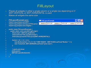 FillLayout
 Places all widgets in either a single column or a single row depending on if
SWT.VERTICAL or SWT.HORIZONTAL is used
 Makes all widgets the same size
 FillLayoutExample.java
1. import org.eclipse.swt.SWT;
2. import org.eclipse.swt.layout.FillLayout;
3. import org.eclipse.swt.widgets.*;
4. public class FillLayoutExample {
5. public static void main(String[] args) {
6. Shell shell = SWTUtil.getShell();
7. shell.setText("FillLayoutExample");
8. shell.setLayout(new FillLayout(SWT.HORIZONTAL));
9.
10. for(int i = 0; i < 3; i ++) {
11. new Button(shell, (i % 2 == 0) ? SWT.RADIO : SWT.PUSH).setText("Button " + i);
12. new Text(shell, SWT.BORDER).setText("same size");
13. }
14.
15. // pack and show
16. shell.pack();
17. SWTUtil.openShell(shell);
18. }
19. }
 