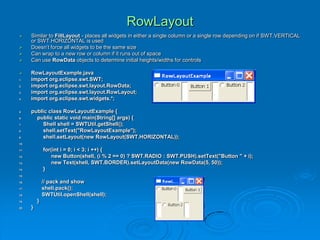 RowLayout
 Similar to FillLayout - places all widgets in either a single column or a single row depending on if SWT.VERTICAL
or SWT.HORIZONTAL is used
 Doesn’t force all widgets to be the same size
 Can wrap to a new row or column if it runs out of space
 Can use RowData objects to determine initial heights/widths for controls
 RowLayoutExample.java
1. import org.eclipse.swt.SWT;
2. import org.eclipse.swt.layout.RowData;
3. import org.eclipse.swt.layout.RowLayout;
4. import org.eclipse.swt.widgets.*;
5. public class RowLayoutExample {
6. public static void main(String[] args) {
7. Shell shell = SWTUtil.getShell();
8. shell.setText("RowLayoutExample");
9. shell.setLayout(new RowLayout(SWT.HORIZONTAL));
10.
11. for(int i = 0; i < 3; i ++) {
12. new Button(shell, (i % 2 == 0) ? SWT.RADIO : SWT.PUSH).setText("Button " + i);
13. new Text(shell, SWT.BORDER).setLayoutData(new RowData(5, 50));
14. }
15.
16. // pack and show
17. shell.pack();
18. SWTUtil.openShell(shell);
19. }
20. }
 