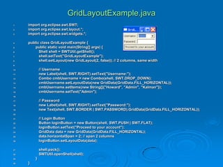 GridLayoutExample.java
1. import org.eclipse.swt.SWT;
2. import org.eclipse.swt.layout.*;
3. import org.eclipse.swt.widgets.*;
4. public class GridLayoutExample {
5. public static void main(String[] args) {
6. Shell shell = SWTUtil.getShell();
7. shell.setText("GridLayoutExample");
8. shell.setLayout(new GridLayout(2, false)); // 2 columns, same width
9.
10. // Username
11. new Label(shell, SWT.RIGHT).setText("Username:");
12. Combo cmbUsername = new Combo(shell, SWT.DROP_DOWN);
13. cmbUsername.setLayoutData(new GridData(GridData.FILL_HORIZONTAL));
14. cmbUsername.setItems(new String[]{"Howard", "Admin", "Kalman"});
15. cmbUsername.setText("Admin");
16.
17. // Password
18. new Label(shell, SWT.RIGHT).setText("Password:");
19. new Text(shell, SWT.BORDER | SWT.PASSWORD).GridData(GridData.FILL_HORIZONTAL));
20.
21. // Login Button
22. Button loginButton = new Button(shell, SWT.PUSH | SWT.FLAT);
23. loginButton.setText("Proceed to your account");
24. GridData data = new GridData(GridData.FILL_HORIZONTAL);
25. data.horizontalSpan = 2; // span 2 columns
26. loginButton.setLayoutData(data);
27. shell.pack();
28. SWTUtil.openShell(shell);
29. }
30. }
 