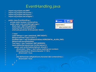 EventHandling.java
1. import org.eclipse.swt.SWT;
2. import org.eclipse.swt.events.*;
3. import org.eclipse.swt.layout.*;
4. import org.eclipse.swt.widgets.*;
5. public class EventHandling {
6. private static boolean numbersOnly;
7. public static void main(String[] args) {
8. Shell shell = SWTUtil.getShell();
9. shell.setText("EventHandling");
10. shell.setLayout(new GridLayout(2, false));
11.
12. // input
13. Label lblInput = new Label(shell, SWT.RIGHT);
14. lblInput.setText("Type in here:");
15. GridData data = new GridData(GridData.HORIZONTAL_ALIGN_END);
16. lblInput.setLayoutData(data);
17. Text input = new Text(shell, SWT.BORDER);
18. input.addVerifyListener(new VerifyListener() {
19. public void verifyText(VerifyEvent vEvent) {
20. vEvent.doit = false; // don't allow anything but numbers
21. if(!numbersOnly || vEvent.character == 'b') {
22. vEvent.doit = true;
23. }
24. else if(Character.isDigit(vEvent.character) && numbersOnly) {
25. vEvent.doit = true;
26. }
27. }
28. });
 