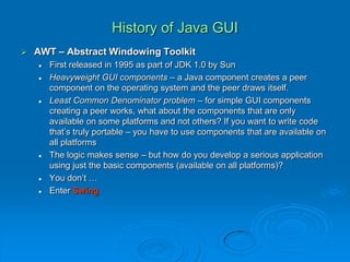 History of Java GUI
 AWT – Abstract Windowing Toolkit
 First released in 1995 as part of JDK 1.0 by Sun
 Heavyweight GUI components – a Java component creates a peer
component on the operating system and the peer draws itself.
 Least Common Denominator problem – for simple GUI components
creating a peer works, what about the components that are only
available on some platforms and not others? If you want to write code
that’s truly portable – you have to use components that are available on
all platforms
 The logic makes sense – but how do you develop a serious application
using just the basic components (available on all platforms)?
 You don’t …
 Enter Swing
 