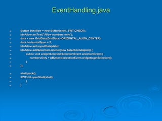 EventHandling.java
29. Button btnAllow = new Button(shell, SWT.CHECK);
30. btnAllow.setText("Allow numbers only");
31. data = new GridData(GridData.HORIZONTAL_ALIGN_CENTER);
32. data.horizontalSpan = 2;
33. btnAllow.setLayoutData(data);
34. btnAllow.addSelectionListener(new SelectionAdapter() {
35. public void widgetSelected(SelectionEvent selectionEvent) {
36. numbersOnly = ((Button)(selectionEvent.widget)).getSelection();
37. }
38. });
39. shell.pack();
40. SWTUtil.openShell(shell);
41. }
42. }
 