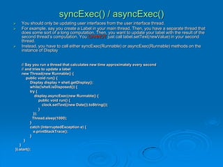 syncExec() / asyncExec()
 You should only be updating user interfaces from the user interface thread.
 For example, say you create a Label in your main thread. Then, you have a separate thread that
does some sort of a long computation. Then, you want to update your label with the result of the
second thread’s computation. You CANNOT just call label.setText(newValue) in your second
thread.
 Instead, you have to call either syncExec(Runnable) or asyncExec(Runnable) methods on the
instance of Display
// Say you run a thread that calculates new time approximately every second
// and tries to update a label
new Thread(new Runnable() {
public void run() {
Display display = shell.getDisplay();
while(!shell.isDisposed()) {
try {
display.asyncExec(new Runnable() {
public void run() {
clock.setText((new Date()).toString());
}
});
Thread.sleep(1000);
}
catch (InterruptedException e) {
e.printStackTrace();
}
}
}
}).start();
 