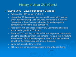 History of Java GUI (Cont.)
 Swing (JFC – Java Foundation Classes)
 Released in 1998 as part of JDK 1.1
 Lightweight GUI components – no need for operating system
“peer”-based drawing. Let’s draw the components ourselves.
Lightweight – there is no actual weight (operating system
component) behind the Java component.
 Nice toolkit with enhanced Model-View-Controller architecture
and superior graphics 2D library.
 Portable? You bet. Any problems? Now that you are not actually
using the operating system components – you are just mimicking
the behavior of the operating system. Hence, the look and feel
as well as the response speed are not the same.
 Swing got much better over time
 Still, very few commercial applications are written in Swing.
 
