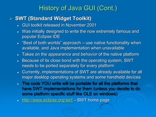 History of Java GUI (Cont.)
 SWT (Standard Widget Toolkit)
 GUI toolkit released in November 2001
 Was initially designed to write the now extremely famous and
popular Eclipse IDE
 “Best of both worlds” approach – use native functionality when
available, and Java implementation when unavailable
 Takes on the appearance and behavior of the native platform
 Because of its close bond with the operating system, SWT
needs to be ported separately for every platform
 Currently, implementations of SWT are already available for all
major desktop operating systems and some handheld devices
 The code YOU write will be portable for all the platforms that
have SWT implementations for them (unless you decide to do
some platform specific stuff like OLE on windows)
 http://www.eclipse.org/swt/ - SWT home page
 