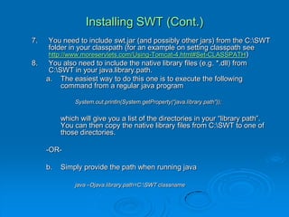 Installing SWT (Cont.)
7. You need to include swt.jar (and possibly other jars) from the C:SWT
folder in your classpath (for an example on setting classpath see
http://www.moreservlets.com/Using-Tomcat-4.html#Set-CLASSPATH)
8. You also need to include the native library files (e.g. *.dll) from
C:SWT in your java.library.path.
a. The easiest way to do this one is to execute the following
command from a regular java program
System.out.println(System.getProperty(“java.library.path”));
which will give you a list of the directories in your “library path”.
You can then copy the native library files from C:SWT to one of
those directories.
-OR-
b. Simply provide the path when running java
java –Djava.library.path=C:SWT classname
 