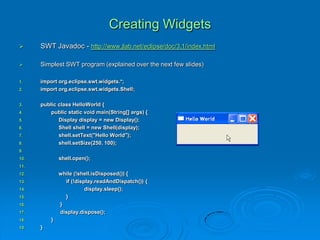 Creating Widgets
 SWT Javadoc - http://www.jlab.net/eclipse/doc/3.1/index.html
 Simplest SWT program (explained over the next few slides)
1. import org.eclipse.swt.widgets.*;
2. import org.eclipse.swt.widgets.Shell;
3. public class HelloWorld {
4. public static void main(String[] args) {
5. Display display = new Display();
6. Shell shell = new Shell(display);
7. shell.setText("Hello World");
8. shell.setSize(250, 100);
9.
10. shell.open();
11.
12. while (!shell.isDisposed()) {
13. if (!display.readAndDispatch()) {
14. display.sleep();
15. }
16. }
17. display.dispose();
18. }
19. }
 