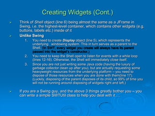 Creating Widgets (Cont.)
 Think of Shell object (line 6) being almost the same as a JFrame in
Swing, i.e. the highest-level container, which contains other widgets (e.g.
buttons, labels etc.) inside of it
 Unlike Swing
1. You need to create Display object (line 5), which represents the
underlying windowing system. This in turn serves as a parent to the
Shell. (In SWT, every widget you create will always have its parent
passed into the widget’s constructor.)
2. You need to keep the Shell open to listen for events with a while loop
(lines 12-16). Otherwise, the Shell will immediately close itself.
3. Since you are not just writing some Java code (having the luxury of
garbage collector clean up after you), but are actually requesting some
heavyweight resources from the underlying platform – you need to
dispose of those resources when you are done with them(line 17).
(Luckily, disposing of the parent disposes of its child, so 99% of time you
will not be running around disposing of widgets right and left.)
 If you are a Swing guy, and the above 3 things greatly bother you – you
can write a simple SWTUtil class to help you deal with it …
 
