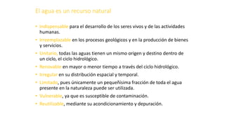 El agua es un recurso natural
• Indispensable para el desarrollo de los seres vivos y de las actividades
humanas.
• Irreemplazable en los procesos geológicos y en la producción de bienes
y servicios.
• Unitario, todas las aguas tienen un mismo origen y destino dentro de
un ciclo, el ciclo hidrológico.
• Renovable en mayor o menor tiempo a través del ciclo hidrológico.
• Irregular en su distribución espacial y temporal.
• Limitado, pues únicamente un pequeñísima fracción de toda el agua
presente en la naturaleza puede ser utilizada.
• Vulnerable, ya que es susceptible de contaminación.
• Reutilizable, mediante su acondicionamiento y depuración.
 