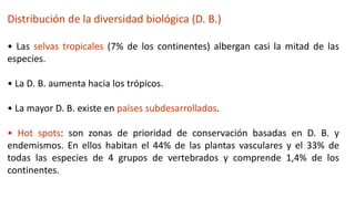 Distribución de la diversidad biológica (D. B.)
• Las selvas tropicales (7% de los continentes) albergan casi la mitad de las
especies.
• La D. B. aumenta hacia los trópicos.
• La mayor D. B. existe en países subdesarrollados.
• Hot spots: son zonas de prioridad de conservación basadas en D. B. y
endemismos. En ellos habitan el 44% de las plantas vasculares y el 33% de
todas las especies de 4 grupos de vertebrados y comprende 1,4% de los
continentes.
 