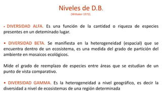 Niveles de D.B.
(Wittaker 1972).
• DIVERSIDAD ALFA. Es una función de la cantidad o riqueza de especies
presentes en un deteminado lugar.
• DIVERSIDAD BETA. Se manifiesta en la heterogeneidad (espacial) que se
encuentra dentro de un ecosistema, es una medida del grado de partición del
ambiente en mosaicos ecológicos.
Mide el grado de reemplazo de especies entre áreas que se estudian de un
punto de vista comparativo.
• DIVERSIDAD GAMMA. Es la heterogeneidad a nivel geográfico, es decir la
diversidad a nivel de ecosistemas de una región determinada
 