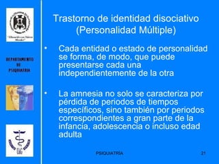 Trastorno de identidad disociativo (Personalidad Múltiple) Cada entidad o estado de personalidad se forma, de modo, que puede presentarse cada una independientemente de la otra  La amnesia no solo se caracteriza por pérdida de periodos de tiempos específicos, sino también por periodos correspondientes a gran parte de la infancia, adolescencia o incluso edad adulta 