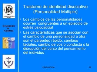 Trastorno de identidad disociativo (Personalidad Múltiple) Los cambios de las personalidades ocurren  congruentes a un episodio de estrés psicosocial   Las características que se asocian con el cambio de una personalidad a otra son el parpadeo rápido, cambios faciales, cambio de voz o conducta o la disrupción del curso del pensamiento del individuo   