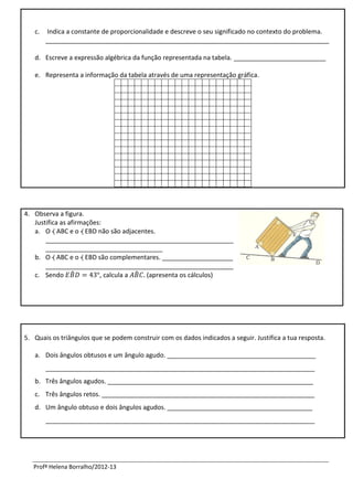 c.   Indica a constante de proporcionalidade e descreve o seu significado no contexto do problema.
        ________________________________________________________________________________

   d. Escreve a expressão algébrica da função representada na tabela. __________________________

   e. Representa a informação da tabela através de uma representação gráfica.




4. Observa a figura.
   Justifica as afirmações:
   a. O ⧼ ABC e o ⧼ EBD não são adjacentes.
       _____________________________________________________
       _________________________________
   b. O ⧼ ABC e o ⧼ EBD são complementares. ____________________
       _____________________________________________________
   c. Sendo ̂             , calcula a ̂ (apresenta os cálculos)




5. Quais os triângulos que se podem construir com os dados indicados a seguir. Justifica a tua resposta.

   a. Dois ângulos obtusos e um ângulo agudo. __________________________________________
        ____________________________________________________________________________
   b. Três ângulos agudos. __________________________________________________________
   c. Três ângulos retos. ____________________________________________________________
   d. Um ângulo obtuso e dois ângulos agudos. _________________________________________
        ____________________________________________________________________________




   Profª Helena Borralho/2012-13
 