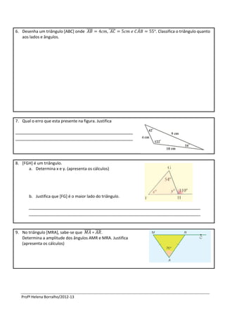 6. Desenha um triângulo [ABC] onde ̅̅̅̅            ̅̅̅̅̅    ̂   . Classifica o triângulo quanto
   aos lados e ângulos.




7. Qual o erro que esta presente na figura. Justifica

____________________________________________________
____________________________________________________




8. [FGH] é um triângulo.
      a. Determina x e y. (apresenta os cálculos)




       b. Justifica que [FG] é o maior lado do triângulo.

       ____________________________________________________________________________
       ____________________________________________________________________________



9. No triângulo [MRA], sabe-se que ̅̅̅̅̅ = ̅̅̅̅.
   Determina a amplitude dos ângulos AMR e MRA. Justifica
   (apresenta os cálculos)




   Profª Helena Borralho/2012-13
 
