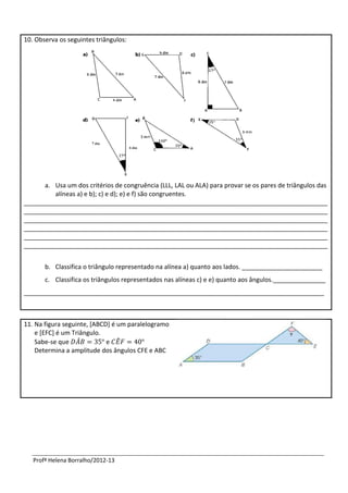 10. Observa os seguintes triângulos:




      a. Usa um dos critérios de congruência (LLL, LAL ou ALA) para provar se os pares de triângulos das
         alíneas a) e b); c) e d); e) e f) são congruentes.
_______________________________________________________________________________________
_______________________________________________________________________________________
_______________________________________________________________________________________
_______________________________________________________________________________________
_______________________________________________________________________________________
_______________________________________________________________________________________


       b. Classifica o triângulo representado na alínea a) quanto aos lados. _______________________
       c. Classifica os triângulos representados nas alíneas c) e e) quanto aos ângulos._______________
______________________________________________________________________________________



11. Na figura seguinte, [ABCD] é um paralelogramo
    e [EFC] é um Triângulo.
    Sabe-se que ̂            e ̂
    Determina a amplitude dos ângulos CFE e ABC




   Profª Helena Borralho/2012-13
 