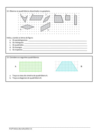 12. Observa os quadriláteros desenhados no geoplano.




Indica, usando as letras da figura:
    a. Os paralelogramos. ____________________________________________________________
    b. Os retângulos. ________________________________________________________________
    c. Os quadrados._________________________________________________________________
    d. Os losangos. __________________________________________________________________
    e. Os trapézios.__________________________________________________________________


13. Considera os seguintes quadriláteros.




   a. Traça os eixos de simetria do quadrilátero A.
   b. Traça as diagonais do quadrilátero B.




   Profª Helena Borralho/2012-13
 