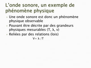L’onde sonore, un exemple de
phénomène physique
` Une onde sonore est donc un phénomène
physique observable
` Pouvant être décrite par des grandeurs
physiques mesurables (T, λ, v)
` Reliées par des relations (lois)
V= λ /T
 