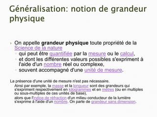 Généralisation: notion de grandeur
physique
` On appelle grandeur physique toute propriété de la
Science de la nature
◦ qui peut être quantifiée par la mesure ou le calcul,
◦ et dont les différentes valeurs possibles s'expriment à
l'aide d'un nombre réel ou complexe,
◦ souvent accompagné d'une unité de mesure.
La présence d'une unité de mesure n'est pas nécessaire.
Ainsi par exemple, la masse et la longueur sont des grandeurs qui
s'expriment respectivement en kilogrammes et en mètres (ou en multiples
ou sous-multiples de ces unités de base),
alors que l'indice de réfraction d'un milieu conducteur de la lumière
s'exprime à l'aide d'un nombre. On parle de grandeur sans dimension.
 