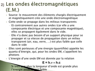` Source: le mouvement des éléments chargés électriquement
et magnétiquement crée une onde électromagnétique
` Cette onde se propage dans les milieux transparents
◦ Et contrairement aux autres ondes (car elle a une
composante électrique et une composante magnétique),
elles se propagent également dans le vide.
◦ Elle n’a donc pas besoin d’un support physique pour se
propager et sa vitesse de propagation dans un milieu
transparent (air, eau, verre, …) est plus faible que celle
dans le vide
` Elles sont porteuses d’une énergie (quantifiée) appelée les
quanta d’énergie, qui, pour les ondes EM, s’appellent les
photons
` L’énergie d’une onde EM est donnée par la relation
x E = h.ν = h.c
◦ Si bien que plus la longueur d’onde est grande plus
l’énergie associée est faible
2)
2)
 