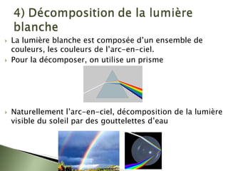 ` La lumière blanche est composée d’un ensemble de
couleurs, les couleurs de l’arc-en-ciel.
` Pour la décomposer, on utilise un prisme
` Naturellement l’arc-en-ciel, décomposition de la lumière
visible du soleil par des gouttelettes d’eau
 