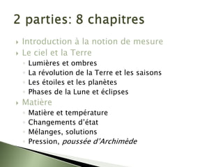 ` Introduction à la notion de mesure
` Le ciel et la Terre
◦ Lumières et ombres
◦ La révolution de la Terre et les saisons
◦ Les étoiles et les planètes
◦ Phases de la Lune et éclipses
` Matière
◦ Matière et température
◦ Changements d’état
◦ Mélanges, solutions
◦ Pression, poussée d’Archimède
 
