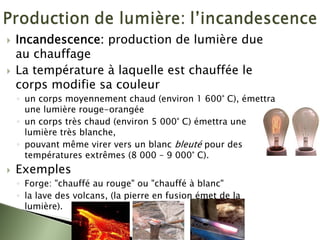 ` Incandescence: production de lumière due
au chauffage
` La température à laquelle est chauffée le
corps modifie sa couleur
◦ un corps moyennement chaud (environ 1 600° C), émettra
une lumière rouge-orangée
◦ un corps très chaud (environ 5 000° C) émettra une
lumière très blanche,
◦ pouvant même virer vers un blanc bleuté pour des
températures extrêmes (8 000 – 9 000° C).
` Exemples
◦ Forge: "chauffé au rouge" ou "chauffé à blanc"
◦ la lave des volcans, (la pierre en fusion émet de la
lumière).
 
