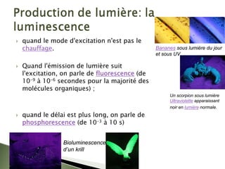 ` quand le mode d'excitation n'est pas le
chauffage.
` Quand l'émission de lumière suit
l'excitation, on parle de fluorescence (de
10-9 à 10-6 secondes pour la majorité des
molécules organiques) ;
` quand le délai est plus long, on parle de
phosphorescence (de 10-3 à 10 s)
Bioluminescence
d’un krill
Un scorpion sous lumière
Ultraviolette apparaissant
noir en lumière normale.
Bananes sous lumière du jour
et sous UV.
 