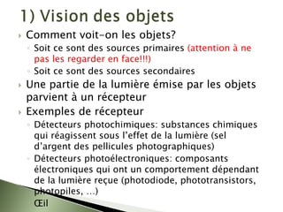 ` Comment voit-on les objets?
◦ Soit ce sont des sources primaires (attention à ne
pas les regarder en face!!!)
◦ Soit ce sont des sources secondaires
` Une partie de la lumière émise par les objets
parvient à un récepteur
` Exemples de récepteur
◦ Détecteurs photochimiques: substances chimiques
qui réagissent sous l’effet de la lumière (sel
d’argent des pellicules photographiques)
◦ Détecteurs photoélectroniques: composants
électroniques qui ont un comportement dépendant
de la lumière reçue (photodiode, phototransistors,
photopiles, …)
◦ Œil
 