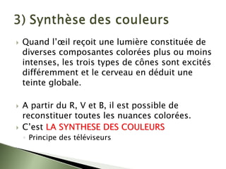 ` Quand l’œil reçoit une lumière constituée de
diverses composantes colorées plus ou moins
intenses, les trois types de cônes sont excités
différemment et le cerveau en déduit une
teinte globale.
` A partir du R, V et B, il est possible de
reconstituer toutes les nuances colorées.
` C’est LA SYNTHESE DES COULEURS
LA SYNTHESE DES COULEURS
◦ Principe des téléviseurs
 
