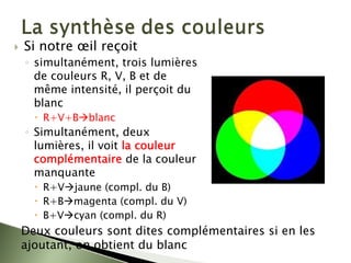 ` Si notre œil reçoit
◦ simultanément, trois lumières
de couleurs R, V, B et de
même intensité, il perçoit du
blanc
x R+V+BÆblanc
◦ Simultanément, deux
lumières, il voit la couleur
complémentaire de la couleur
manquante
x R+VÆjaune (compl. du B)
x R+BÆmagenta (compl. du V)
x B+VÆcyan (compl. du R)
Deux couleurs sont dites complémentaires si en les
ajoutant, on obtient du blanc
 