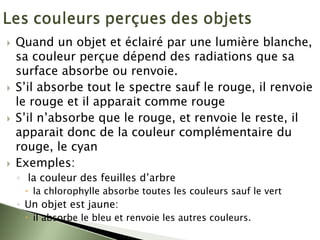 ` Quand un objet et éclairé par une lumière blanche,
sa couleur perçue dépend des radiations que sa
surface absorbe ou renvoie.
` S’il absorbe tout le spectre sauf le rouge, il renvoie
le rouge et il apparait comme rouge
` S’il n’absorbe que le rouge, et renvoie le reste, il
apparait donc de la couleur complémentaire du
rouge, le cyan
` Exemples:
◦ la couleur des feuilles d’arbre
x la chlorophylle absorbe toutes les couleurs sauf le vert
◦ Un objet est jaune:
x il absorbe le bleu et renvoie les autres couleurs.
 