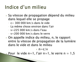 ` Sa vitesse de propagation dépend du milieu
dans lequel elle se propage
◦ c= 300 000 km/s dans le vide
◦ La même chose environ dans l’air
◦ v=225 000 km/s dans l’eau
◦ v=200 000 km/s dans le verre
` On appelle indice du milieu, n, le rapport
entre la vitesse de propagation de la lumière
dans le vide et dans le milieu
` n=c/v
` Pour le vide n=1, l’air n≃1, le verre n ≃ 1,5
 