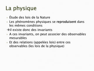 La physique
` Étude des lois de la Nature
` Les phénomènes physiques se reproduisent dans
les mêmes conditions
Æil existe donc des invariants
` A ces invariants, on peut associer des observables
mesurables
` Et des relations (appelées lois) entre ces
observables (les lois de la physique)
 