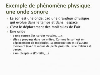 Exemple de phénomène physique:
une onde sonore
` Le son est une onde, cad une grandeur physique
qui évolue dans le temps et dans l’espace
` C’est le déplacement des molécules de l’air
` Une onde
◦ a une source (les cordes vocales, …);
◦ elle se propage dans un milieu. Comme le son est un
déplacement de molécules, sa propagation est d’autant
meilleure (avec le moins de perte possible) si le milieu est
dense;
◦ a un récepteur (l’oreille,…)
 